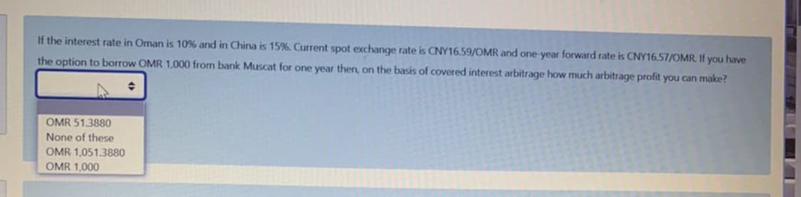 If the interest rate in Oman is 10% and in China is 15%. Current spot exchange rate is CNY16.59/0MR and one-year forward rate is CNY16.57/OMR. If you have
the option to borrow OMR 1,000 from bank Muscat for one year then, on the basis of covered interest arbitrage how much arbitrage profit you can make?
OMR 51.3880
None of these
OMR 1,051.3880
OMR 1,000
