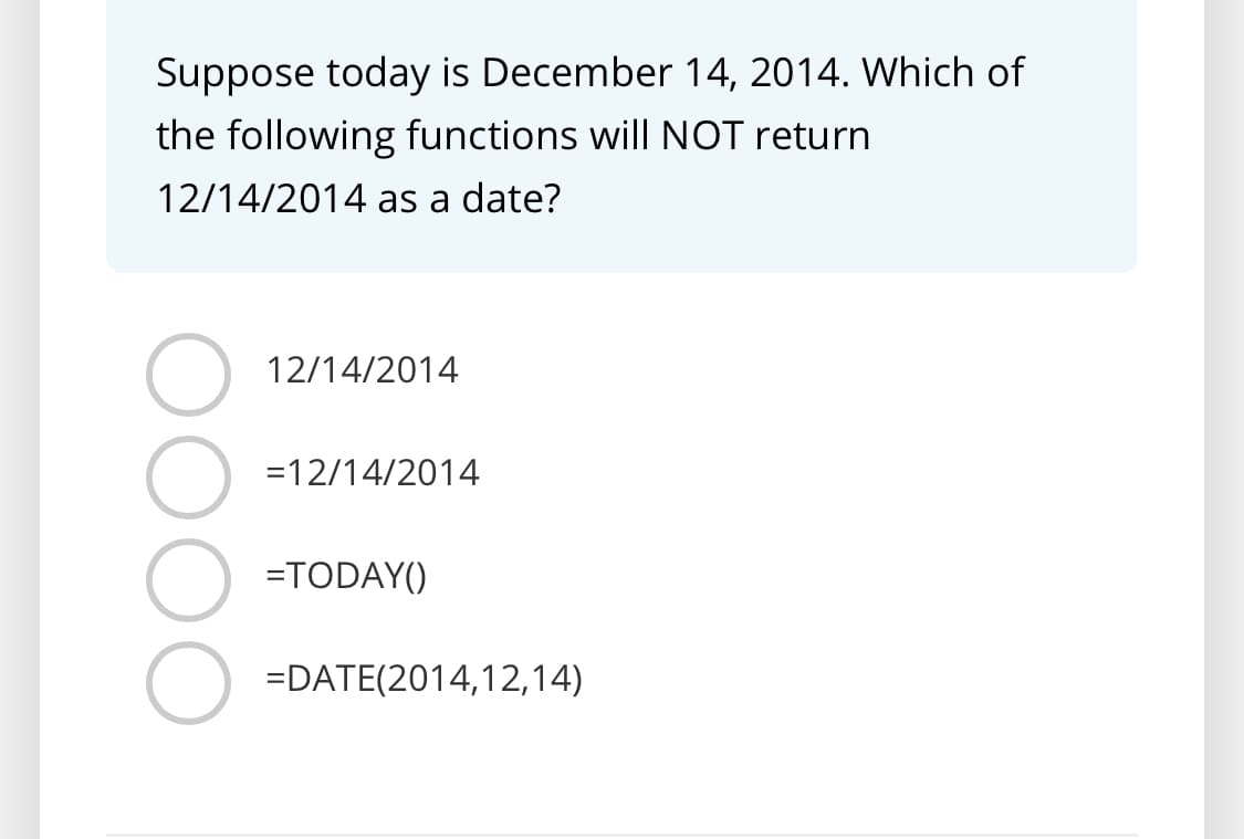 Suppose today is December 14, 2014. Which of
the following functions will NOT return
12/14/2014 as a date?
12/14/2014
=12/14/2014
=TODAY()
=DATE(2014,12,14)
