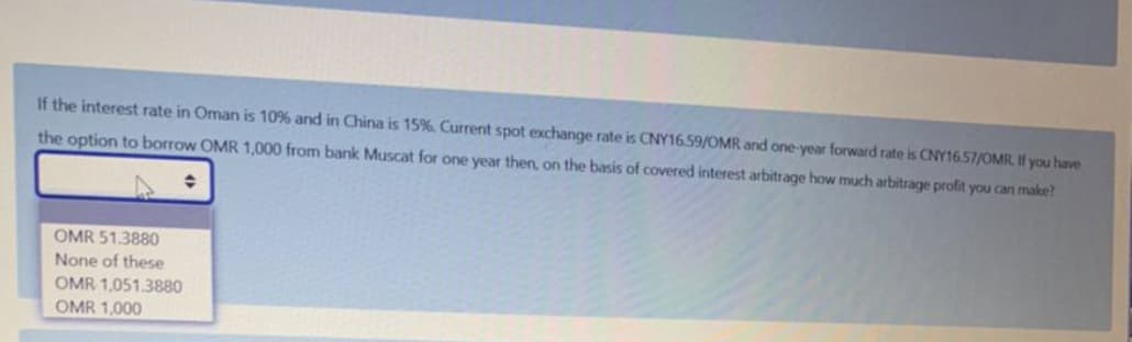 If the interest rate in Oman is 10% and in China is 15%. Current spot exchange rate is CNY16.59/OMR and one-year forward rate is CNY16.57/OMR. If you have
the option to borrow OMR 1,000 from bank Muscat for one year then, on the basis of covered interest arbitrage how much arbitrage profit you can make?
OMR 51.3880
None of these
OMR 1,051.3880
OMR 1,000
