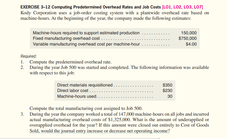 EXERCISE 3-12 Computing Predetermined Overhead Rates and Job Costs [LO1, LO2, LO3, LO7]
Kody Corporation uses a job-order costing system with a plantwide overhead rate based on
machine-hours. At the beginning of the year, the company made the following estimates:
Machine-hours required to support estimated production
Fixed manufacturing overhead cost ......
Variable manufacturing overhead cost per machine-hour
150,000
$750,000
$4.00
Required:
1. Compute the predetermined overhead rate.
2. During the year Job 500 was started and completed. The following information was available
with respect to this job:
Direct materials requisitioned..
Direct labor cost.....
$350
$230
Machine-hours used.
30
Compute the total manufacturing cost assigned to Job 500.
3. During the year the company worked a total of 147,000 machine-hours on alljobs and incurred
actual manufacturing overhead costs of $1,325,000. What is the amount of underapplied or
overapplied overhead for the year? If this amount were closed out entirely to Cost of Goods
Sold, would the journal entry increase or decrease net operating income?
