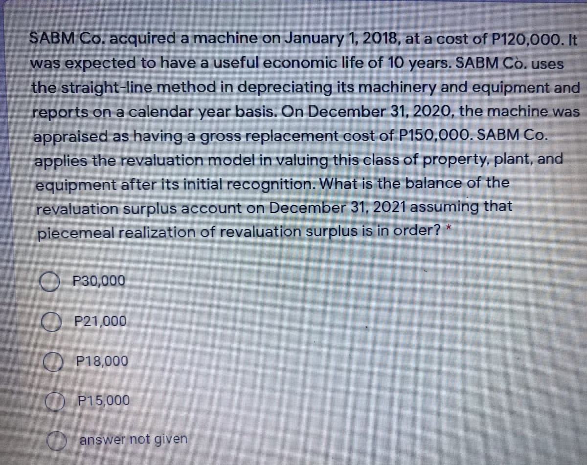 SABM Co. acquired a machine on January 1, 2018, at a cost of P120,000. It
was expected to have a useful economic life of 10 years. SABM Co. uses
the straight-line method in depreciating its machinery and equipment and
reports on a calendar year basis. On December 31, 2020, the machine was
appraised as having a gross replacement cost of P150,000. SABM Co.
applies the revaluation model in valuing this class of property, plant, and
equipment after its initial recognition. What is the balance of the
revaluation urplus account on December 31, 2021 assuming that
piecemeal realization of revaluation surplus is in order?*
O P30,000
O P21,000
O P18,000
O P15,000
answer not given
