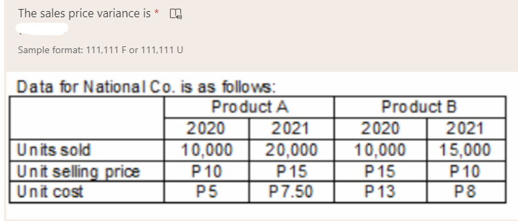 The sales price variance is *
Sample format: 111,111 F or 111,111 U
Data for National Co. is as follows:
Product A
Product B
2020
2021
2020
2021
20,000
Units sold
Unit selling price
Unit cost
10,000
P10
P5
10,000
P15
P13
15,000
P10
P8
P15
P7.50
