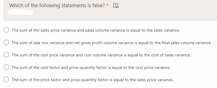 Which of the following statements is false? * .
The sum of the sales price variance and sales volume variance is equal to the sales variance.
The sum of sale mix variance and net gross profit volume variance is equal to the final sales volume variance
The sum of the cost price variance and cost volume variance is equal to the cost of sales variance.
O The sum of the cost factor and price-quantity factor is equal to the cost price variance.
The sum of the price factor and price-quantity factor is equal to the sales price variance.

