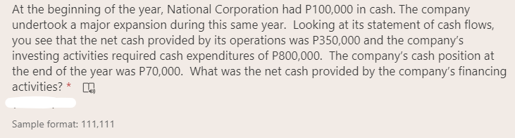 At the beginning of the year, National Corporation had P100,000 in cash. The company
undertook a major expansion during this same year. Looking at its statement of cash flows,
you see that the net cash provided by its operations was P350,000 and the company's
investing activities required cash expenditures of P800,000. The company's cash position at
the end of the year was P70,000. What was the net cash provided by the company's financing
activities? *
Sample format: 111,111
