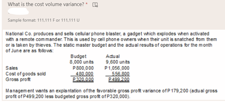 What is the cost volume variance? *
Sample format: 111,111 F or 111,111 U
National Co. produces and sells cellular phone blaster, a gadget which explodes when activated
with a remote com mander. This is used by cell phone owners when their unit is snatched from them
or is taken by thieves. The static master budget and the adu al results of operations for the month
of June are as follows:
Budget
8,000 units
P800,000
480,000
P320.000
Adual
Sales
Cost of goods sold
Gross profit
9,600 un its
P1,056,000
556.800
P499.200
Management wants an expla ntation ofthe favorable gross profit variance of P179,200 (acual gross
profit of P499,200 less budgeted gross profit of P320,000).
