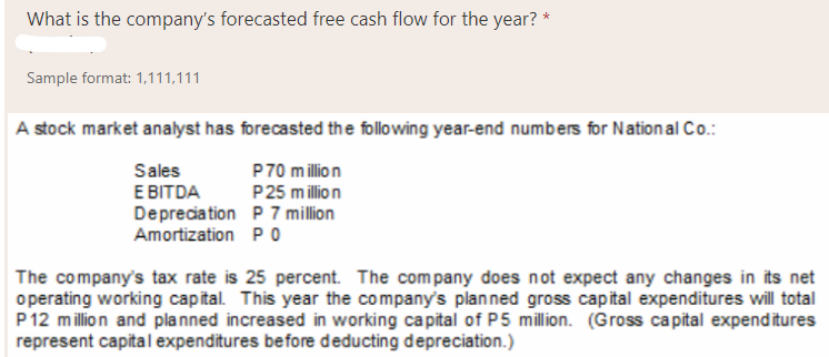 What is the company's forecasted free cash flow for the year? *
Sample format: 1,111,111
A stock market analyst has forecasted the following year-end numbers for National Co.:
Sales
E BITDA
Depreciation P 7 million
Amortization P O
P70 million
P25 million
The company's tax rate is 25 percent. The company does not expect any changes in its net
o perating working capital. This year the company's planned gross capital expenditures will total
P12 million and planned increased in working capital of P5 million. (Gross capital expenditures
represent capital expenditures before deducting depreciation.)
