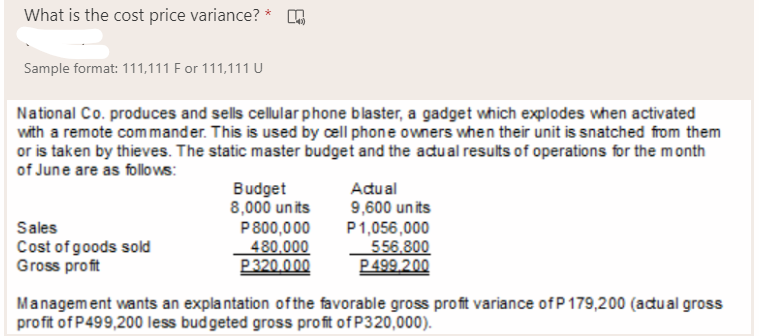 What is the cost price variance? *
Sample format: 111,111 F or 111,111 U
National Co. produces and sells cellular phone blaster, a gadget which explodes when activated
with a remote commander. This is used by cell phone owners when their unit is snatched from them
or is taken by thieves. The static master budget and the acđu al results of operations for the month
of June are as follo ws:
Budget
8,000 un its
P800,000
480,000
P320.000
Adual
9,600 un its
P1,056,000
556.800
P 499.200
Sales
Cost of goods sold
Gross profit
Management wants an explantation ofthe favorable gross profit variance ofP 179,200 (adu al gross
profit of P499,200 less budgeted gross profit of P320,000).
