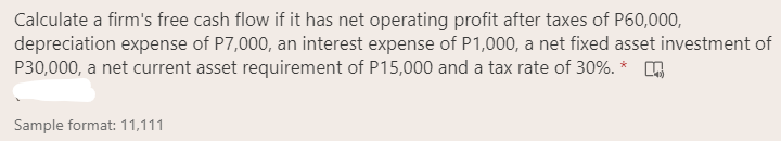 Calculate a firm's free cash flow if it has net operating profit after taxes of P60,000,
depreciation expense of P7,000, an interest expense of P1,000, a net fixed asset investment of
P30,000, a net current asset requirement of P15,000 and a tax rate of 30%. * O
Sample format: 11,111
