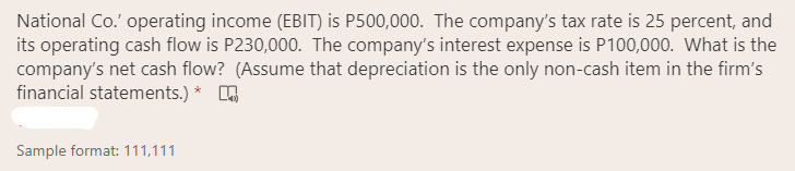 National Co.' operating income (EBIT) is P500,000. The company's tax rate is 25 percent, and
its operating cash flow is P230,000. The company's interest expense is P100,000. What is the
company's net cash flow? (Assume that depreciation is the only non-cash item in the firm's
financial statements.) *
Sample format: 111,111
