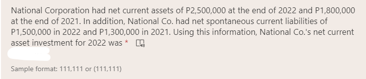 National Corporation had net current assets of P2,500,000 at the end of 2022 and P1,800,000
at the end of 2021. In addition, National Co. had net spontaneous current liabilities of
P1,500,000 in 2022 and P1,300,000 in 2021. Using this information, National Co.'s net current
asset investment for 2022 was * A
Sample format: 111,111 or (111,111)
