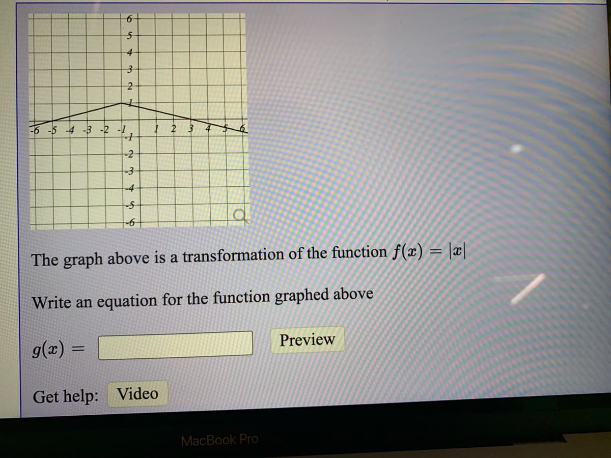-6 -5 -4 -3 -2 -1
-2
-4
The graph above is a transformation of the function f(x) = |x|
Write an equation for the function graphed above
g(z) =
Preview
Get help: Video
MacBook Pro
