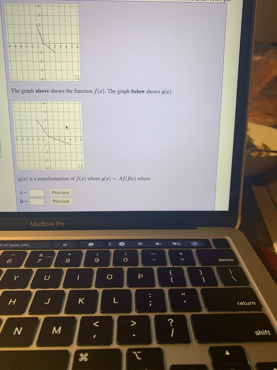 -6 -5 -4 -3 -2 -1
The graph above shows the function f(x). The graph below shows g(æ).
g(x) is a transformation of f(x) where g(x) = Af(Bæ) where:
A =
Preview
B =
Preview
MacBook Pro
h or type URL
&
8
9.
%3D
delete
{
P
%3D
H.
J
K
return
く
>
?
N
shift
| |
L.
