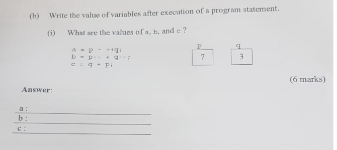 (b) Write the value of variables after execution of a program statement.
What are the values of a, b, and c?
Answer:
a:
b:
C:
a = p
b-
++q;
+ 9--;
P--
c = q + Pi
P
7
a
3
(6 marks)