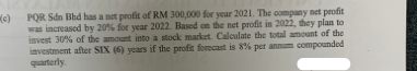 (c) PQR Sdn Bhd has a net profit of RM 300,000 for year 2021. The company net profit
was increased by 20% for year 2022. Based on the net profit in 2022, they plan to
invest 30% of the amount into a stock market. Calculate the total amount of the
investment after SIX (6) years if the profit forecast is 8% per annum compounded
quarterly.