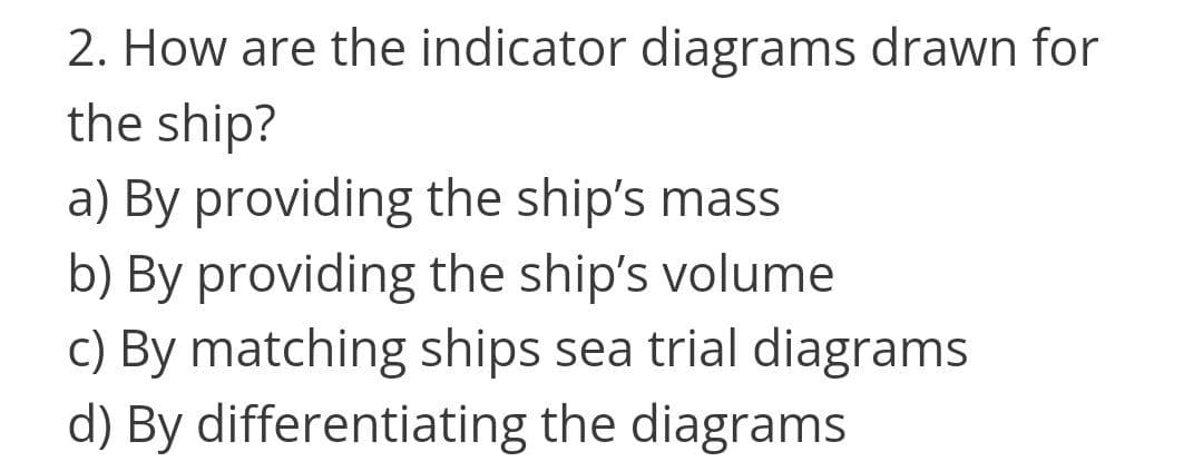 2. How are the indicator diagrams drawn for
the ship?
a) By providing the ship's mass
b) By providing the ship's volume
c) By matching ships sea trial diagrams
d) By differentiating the diagrams

