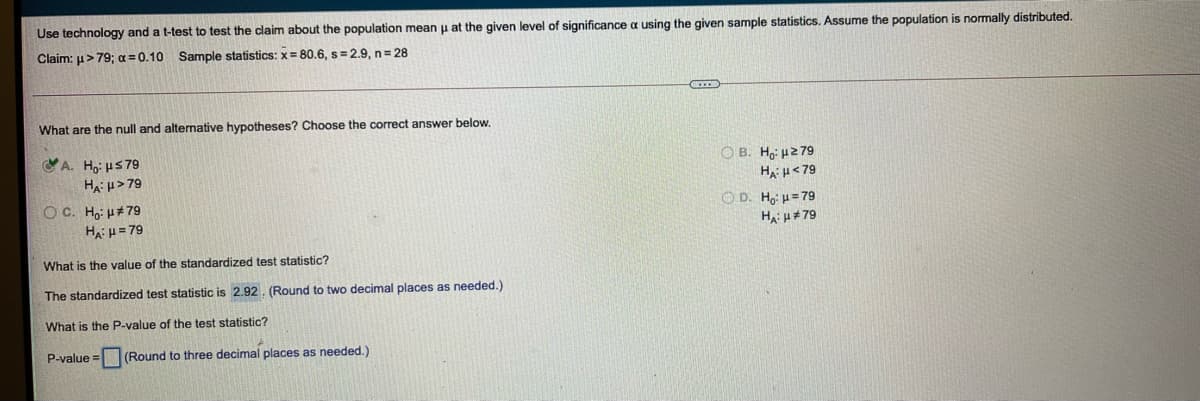 Use technology and a t-test to test the claim about the population mean u at the given level of significance a using the given sample statistics. Assume the population is normally distributed.
Claim: u>79; a =0.10 Sample statistics: x= 80.6, s= 2.9, n3 28
What are the null and alternative hypotheses? Choose the correct answer below.
A. Ho: HS79
O B. Ho: H2 79
Ha H<79
Ha: µ >79
O D. Ho: H= 79
HA: H+79
O C. Ho: H#79
Ha: H = 79
What is the value of the standardized test statistic?
The standardized test statistic is 2.92. (Round to two decimal places as needed.)
What is the P-value of the test statistic?
P-value =
(Round to three decimal places as needed.)
