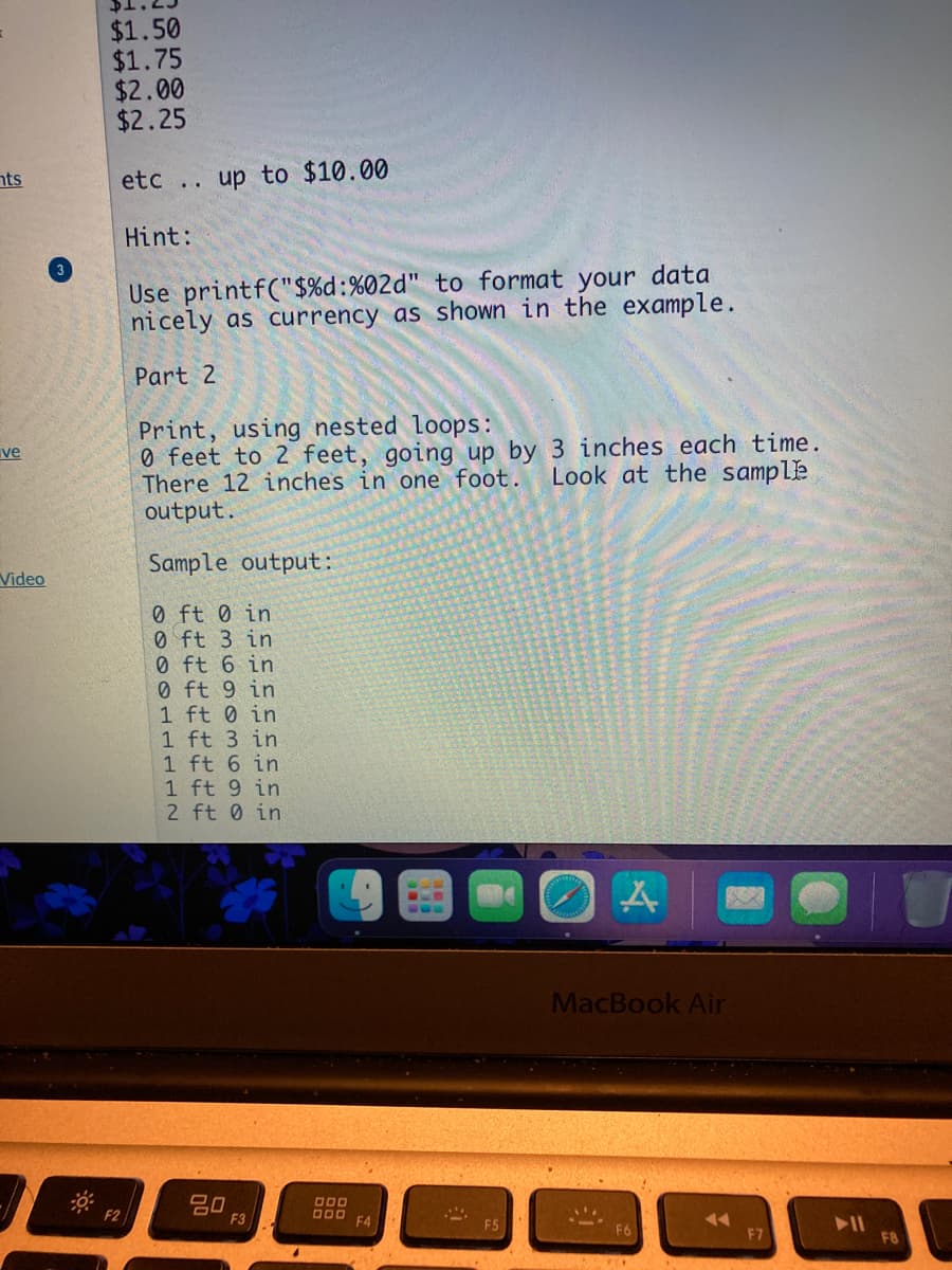 $1.50
$1.75
$2.00
$2.25
nts
etc .. up to $10.00
Hint:
Use printf("$%d:%02d" to format your data
nicely as currency as shown in the example.
Part 2
Print, using nested loops:
0 feet to 2 feet, going up by 3 inches each time.
There 12 inches in one foot.
output.
ve
Look at the sample
Sample output:
Video
0 ft 0 in
0 ft 3 in
0 ft 6 in
0 ft 9 in
1 ft 0 in
1 ft 3 in
1 ft 6 in
1 ft 9 in
2 ft 0 in
MacBook Air
吕0
F3
D00 F4
F7
F8
