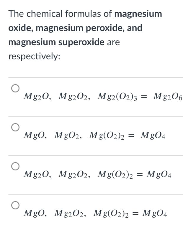 The chemical formulas of magnesium
oxide, magnesium peroxide, and
magnesium superoxide are
respectively:
Mg20, Mg202, Mg2(O2)3
Mg206
%3D
Mg0, MgO2, Mg(O2)2 = MgO4
Mg20, Mg202, Mg(O2)2 = MgO4
MgO, Mg2O2, Mg(O2)2
MgO4
