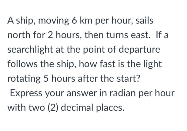 A ship, moving 6 km per hour, sails
north for 2 hours, then turns east. If a
searchlight at the point of departure
follows the ship, how fast is the light
rotating 5 hours after the start?
Express your answer in radian per hour
with two (2) decimal places.
