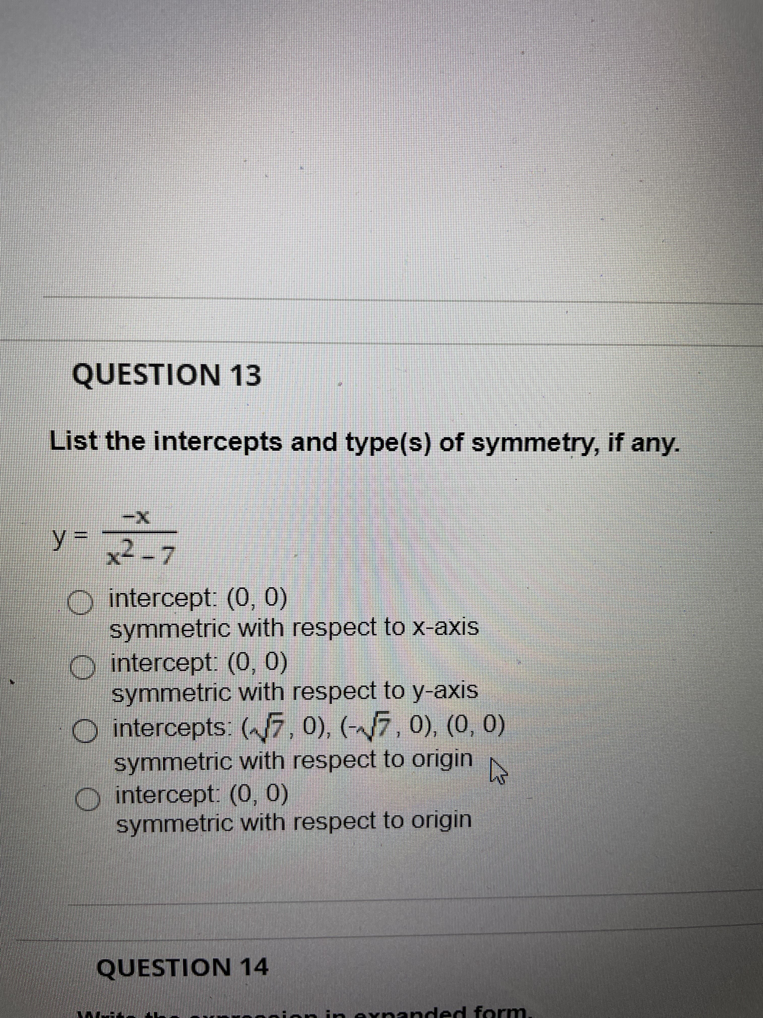 QUESTION 13
List the intercepts and type(s) of symmetry, if any.
-
x2-7
y.
intercept: (0, 0)
symmetric with respect tO x-axis
intercept. (0,0)
symmetric vwith respect to y-axis
O intercepts: (7, 0), (-7, 0), (0, 0)
symmetric with respect to origin
O intercept: (0, 0)
symmetric with respect to origin
QUESTION 14
expanded form
