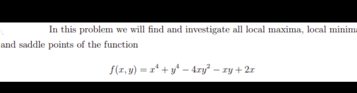 In this problem we will find and investigate all local maxima, local minima
and saddle points of the function
f(x, y) = x* + y* – 4.ry – xy + 2x
