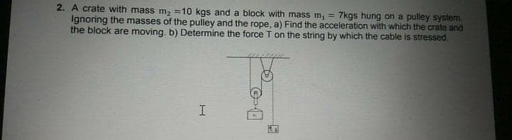 2. A crate with mass m2 =10 kgs and a block with mass m, = 7kgs hung on a pulley system.
Ignoring the masses of the pulley and the rope, a) Find the acceleration with which the crate and
the block are moving. b) Determine the force T on the string by which the cable is stressed.
!!
I

