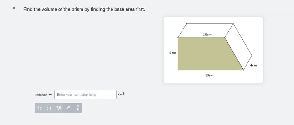 6.
Find the volume of the prism by finding the base area first.
10cm
бст
4cm
13ст
Volume =
Enter your next step here
cm3
JE 00
