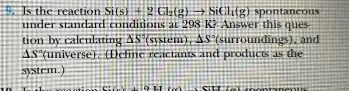 9. Is the reaction Si(s) + 2 Cl2(g) → SICL(g) spontaneous
under standard conditions at 298 K? Answer this ques-
tion by caleulating AS (system), AS (surroundings), and
AS (universe). (Define reactants and products as the
system.)
iSHlo) snontaneous
