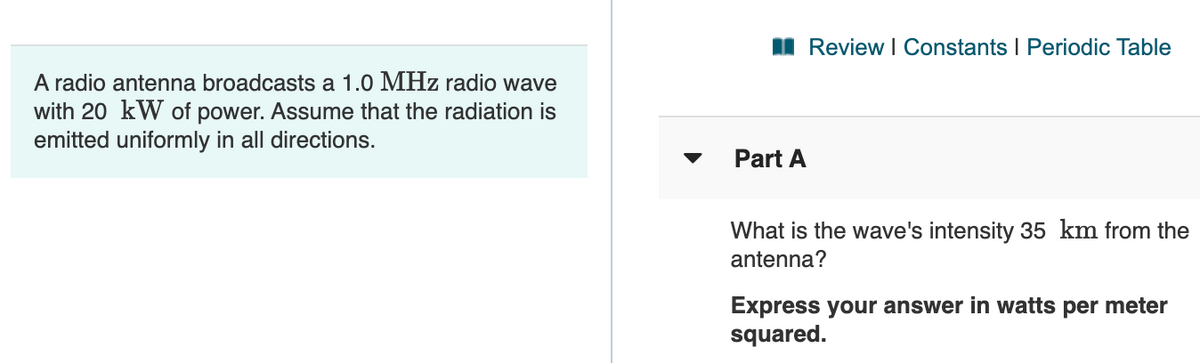I Review I Constants I Periodic Table
A radio antenna broadcasts a 1.0 MHz radio wave
with 20 kW of power. Assume that the radiation is
emitted uniformly in all directions.
Part A
What is the wave's intensity 35 km from the
antenna?
Express your answer in watts per meter
squared.
