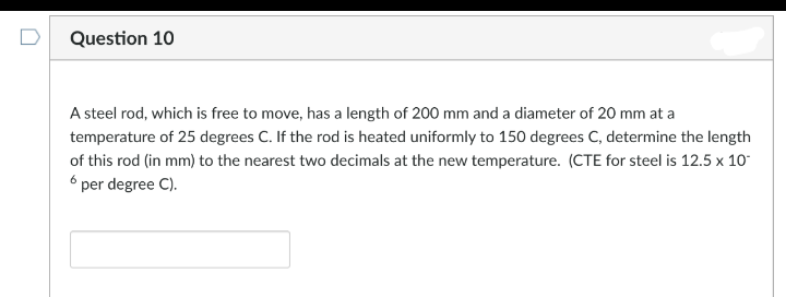 D
Question 10
A steel rod, which is free to move, has a length of 200 mm and a diameter of 20 mm at a
temperature of 25 degrees C. If the rod is heated uniformly to 150 degrees C, determine the length
of this rod (in mm) to the nearest two decimals at the new temperature. (CTE for steel is 12.5 x 10
6 per degree C).
