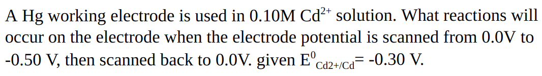 A Hg working electrode is used in 0.10M Cd²+* solution. What reactions will
occur on the electrode when the electrode potential is scanned from 0.0V to
-0.50 V, then scanned back to 0.0V. given E°ca2+ica= -0.30 V.
12+/Cd
