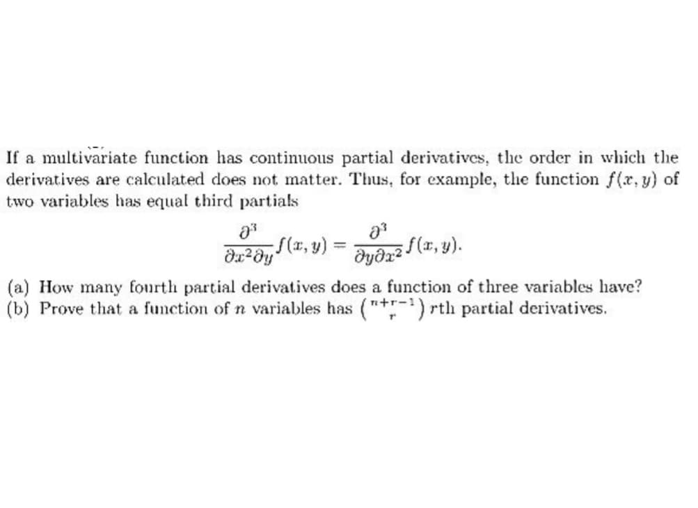 If a multivariate function has continuous partial derivatives, the order in which the
derivatives are calculated does not matter. Thus, for example, the function f(x, y) of
two variables has equal third partials
8³
da ² dy f(x, y) =
2³
əyəx² f (x, y).
(a) How many fourth partial derivatives does a function of three variables have?
(b) Prove that a function of n variables has ("+-¹) rth partial derivatives.