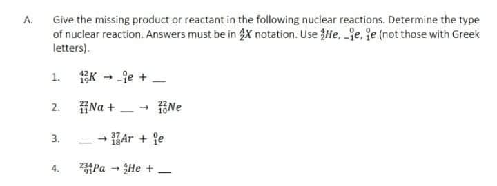 Give the missing product or reactant in the following nuclear reactions. Determine the type
of nuclear reaction. Answers must be in X notation. Use He, e, fe (not those with Greek
A.
letters).
fe +
1.
|
2.
HNa +
- 16Ne
3.
18Ar + je
|
4.
234Pa - He +
