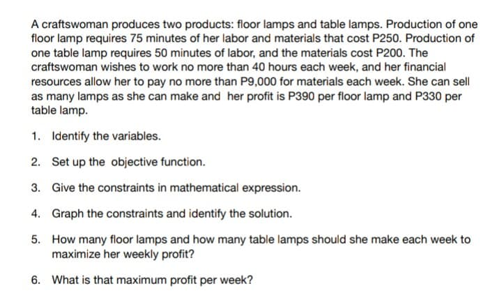 A craftswoman produces two products: floor lamps and table lamps. Production of one
floor lamp requires 75 minutes of her labor and materials that cost P250. Production of
one table lamp requires 50 minutes of labor, and the materials cost P200. The
craftswoman wishes to work no more than 40 hours each week, and her financial
resources allow her to pay no more than P9,000 for materials each week. She can sell
as many lamps as she can make and her profit is P390 per floor lamp and P330 per
table lamp.
1. Identify the variables.
2. Set up the objective function.
3. Give the constraints in mathematical expression.
4. Graph the constraints and identify the solution.
5. How many floor lamps and how many table lamps should she make each week to
maximize her weekly profit?
6. What is that maximum profit per week?
