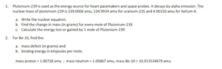1. Plutonium-239 is used as the energy source for heart pacemakers and space probes. It decays by alpha emission. The
nuclear mass of plutonium-239 is 239.0006 amu, 234.9934 amu for uranium-235 and 4.00150 amu for helium-4.
a. Write the nuclear equation.
b. Find the change in mass (in grams) for every mole of Plutonium-239.
c Calculate the energy lost or gained by 1 mole of Plutonium-239.
2. For Be-10, find the:
a. mass defect (in grams) and
b. binding energy in kilojoules per mole.
mass proton - 1.00728 amu ; mass neutron - 1.00867 amu; mass Be-10 - 10.013534679 amu

