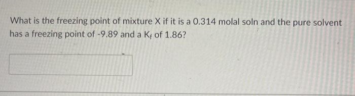 What is the freezing point of mixture X if it is a 0.314 molal soln and the pure solvent
has a freezing point of -9.89 and a Kf of 1.86?
