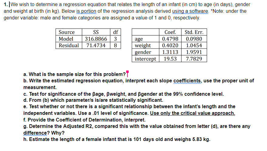 1. |We wish to determine a regression equation that relates the length of an infant (in cm) to age (in days), gender
and weight at birth (in kg). Below is portion of the regression analysis derived using a software. *Note: under the
gender variable: male and female categories are assigned a value of 1 and 0, respectively.
Source
S
df
Coef.
Std. Err.
Model
316.8866 3
0.4798
0.0980
age
weight
gender
intercept
Residual 71.4734
8
0.4020
1.0454
1.3113
1.9591
19.53
7.7829
a. What is the sample size for this problem?T
b. Write the estimated regression equation, interpret each slope coefficients, use the proper unit of
measurement.
c. Test for significance of the Bage, Bweight, and ßgender at the 99% confidence level.
d. From (b) which parameter/s islare statistically significant.
e. Test whether or not there is a significant relationship between the infant's length and the
independent variables. Use a .01 level of significance. Use only the critical value approach.
f. Provide the Coefficient of Determination, interpret.
g. Determine the Adjusted R2, compared this with the value obtained from letter (d), are there any
difference? Why?
h. Estimate the length of a female infant that is 101 days old and weighs 5.83 kg.
