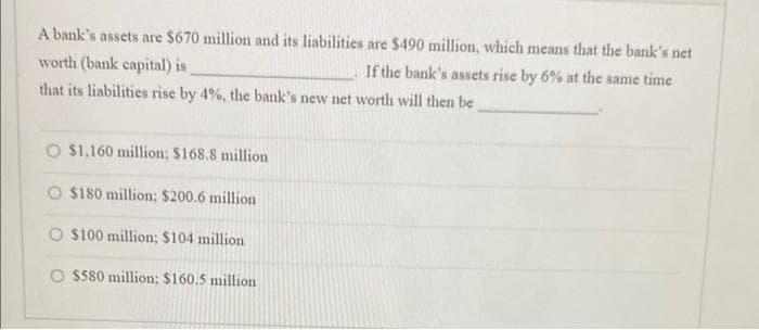 A bank's assets are $670 million and its liabilities are $490 million, which means that the bank's net
If the bank's assets rise by 6% at the same time
worth (bank capital) is
that its liabilities rise by 4%, the bank's new net worth will then be
O $1,160 million; $168.8 million
O $180 million; $200.6 million
O $100 million; $104 million
$580 million: $160.5 million