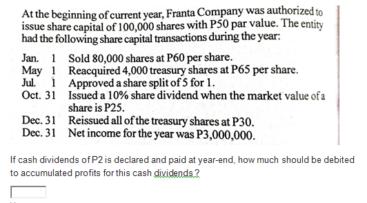 At the beginning of current year, Franta Company was authorized to
issue share capital of 100,000 shares with P50 par value. The entity
had the following share capital transactions during the year:
Jan. 1 Sold 80,000 shares at P60 per share.
May 1 Reacquired 4,000 treasury shares at P65 per share.
Jul. 1 Approved a share split of 5 for 1.
Oct. 31 Issued a 10% share dividend when the market value of a
share is P25.
Dec. 31 Reissued all of the treasury shares at P30.
Dec. 31 Net income for the year was P3,000,000.
If cash dividends of P2 is declared and paid at year-end, how much should be debited
to accumulated profits for this cash dividends ?

