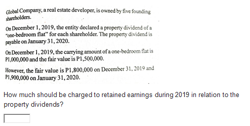 Global Company, a real estate developer, is owned by five founding
sharcholders.
On December 1, 2019, the entity declared a property dividend of a
"one-bedroom flat" for each shareholder. The property dividend is
payable on January 31, 2020.
On December 1, 2019, the carrying amount of a one-bedroom flat is
P1,000,000 and the fair value is P1,500,000.
However, the fair value is P1,800,000 on December 31, 2019 and
P1,900,000 on January 31, 2020.
How much should be charged to retained earnings during 2019 in relation to the
property dividends?
