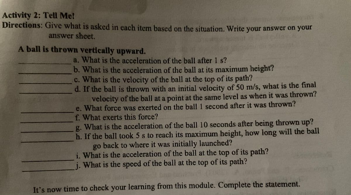 Activity 2: Tell Me!
Directions: Give what is asked in each item based on the situation. Write your answer on your
answer sheet.
A ball is thrown vertically upward.
a. What is the acceleration of the ball after 1 s?
b. What is the acceleration of the ball at its maximum height?
c. What is the velocity of the ball at the top of its path?
d. If the ball is thrown with an initial velocity of 50 m/s, what is the final
velocity of the ball at a point at the same level as when it was thrown?
e. What force was exerted on the ball 1 second after it was thrown?
f. What exerts this force?
g.
What is the acceleration of the ball 10 seconds after being thrown up?
h. If the ball took 5 s to reach its maximum height, how long will the ball
go back to where it was initially launched?
i. What is the acceleration of the ball at the top of its path?
j. What is the speed of the ball at the top of its path?
It's now time to check your learning from this module. Complete the statement.