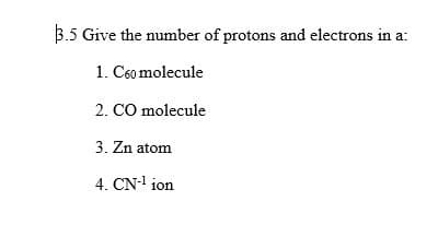 3.5 Give the number of protons and electrons in a:
1. C60 molecule
2. CO molecule
3. Zn atom
4. CN-¹ ion