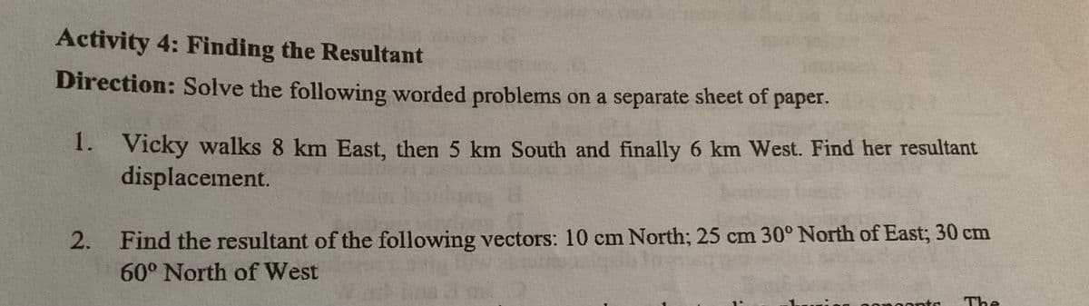Activity 4: Finding the Resultant
Direction: Solve the following worded problems on a separate sheet of paper.
1. Vicky walks 8 km East, then 5 km South and finally 6 km West. Find her resultant
displacement.
2. Find the resultant of the following vectors: 10 cm North; 25 cm 30° North of East; 30 cm
60° North of West
monta The
