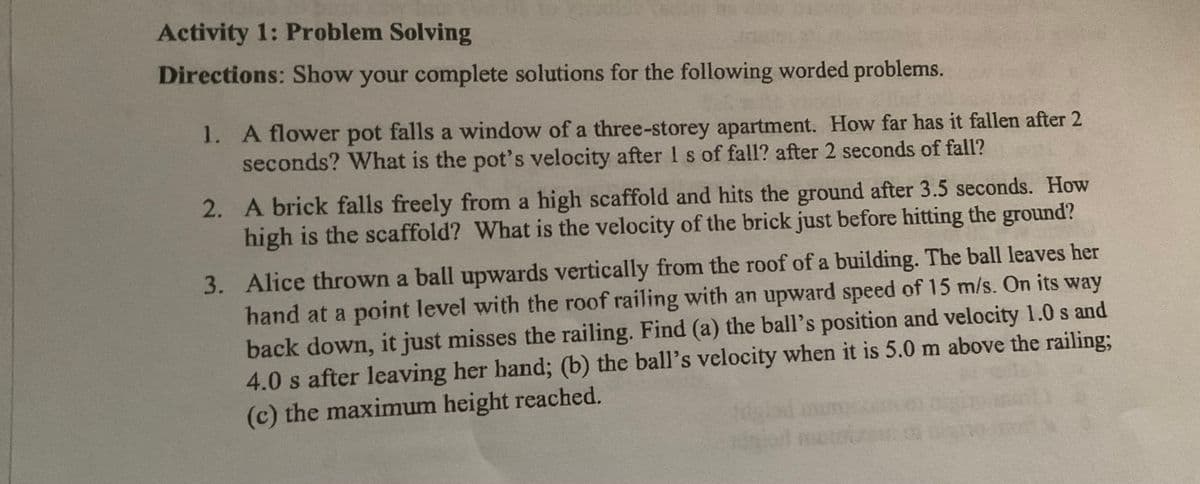 Activity 1: Problem Solving
Directions: Show your complete solutions for the following worded problems.
1. A flower pot falls a window of a three-storey apartment. How far has it fallen after 2
seconds? What is the pot's velocity after I s of fall? after 2 seconds of fall?
2. A brick falls freely from a high scaffold and hits the ground after 3.5 seconds. How
high is the scaffold? What is the velocity of the brick just before hitting the ground?
3. Alice thrown a ball upwards vertically from the roof of a building. The ball leaves her
hand at a point level with the roof railing with an upward speed of 15 m/s. On its way
back down, it just misses the railing. Find (a) the ball's position and velocity 1.0 s and
4.0 s after leaving her hand; (b) the ball's velocity when it is 5.0 m above the railing;
(c) the maximum height reached.