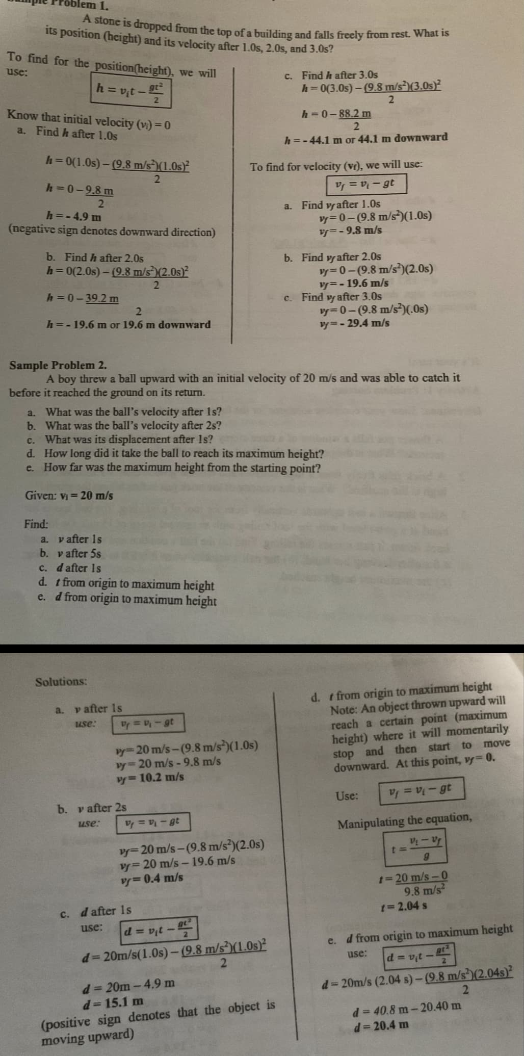 olem 1.
A stone is dropped from the top of a building and falls freely from rest. What is
its position (height) and its velocity after 1.0s, 2.0s, and 3.0s?
To find for the position (height), we will
use:
Know that initial velocity (vi) = 0
a. Find h after 1.0s
h=0(1.0s)-(9.8 m/s)(1.0s)2
2
|h=v₁t - 9²
2
h=0-9.8m
2
h=-4.9 m
(negative sign denotes downward direction)
b. Find h after 2.0s
h=0(2.0s) - (9.8 m/s²)(2.0s)²
2
h=0-39.2 m
2
h = -19.6 m or 19.6 m downward
Given: v₁ = 20 m/s
Find:
a. v after 1s
b. v after 5s
c. d after 1s
d. t from origin to maximum height
d from origin to maximum height
e.
Solutions:
a.
y after is
use:
V₁ = v₁ - gt
vy=20 m/s-(9.8 m/s²)(1.0s)
vy= 20 m/s -9.8 m/s
vy=10.2 m/s
b. v after 2s
use:
Sample Problem 2.
A boy threw a ball upward with an initial velocity of 20 m/s and was able to catch it
before it reached the ground on its return.
a. What was the ball's velocity after 1s?
b. What was the ball's velocity after 2s?
c. What was its displacement after 1s?
d. How long did it take the ball to reach its maximum height?
e. How far was the maximum height from the starting point?
V₁ = V₁ - gt
vy-20 m/s-(9.8 m/s²)(2.0s)
v=20 m/s-19.6 m/s
vy=0.4 m/s
c. d after 1s
use:
c. Find h after 3.0s
To find for velocity (vr), we will use:
Vf=v₁-gt
h=0(3.0s)-(9.8 m/s²)(3.0s)²
d=v₁t - 92²
d=20m/s(1.0s)-(9.8 m/s2)(1.0s)²
2
d=20m-4.9 m
d=15.1 m
(positive sign denotes that the object is
moving upward)
h=0-88.2 m
2
h=-44.1 m or 44.1 m downward
a. Find vrafter 1.0s
vy=0-(9.8 m/s²)(1.0s)
v=-9.8 m/s
b. Find vy after 2.0s
2
vy=0-(9.8 m/s²)(2.0s)
v=-19.6 m/s
c. Find vy after 3.0s
vy=0-(9.8 m/s²)(.Os)
vy=-29.4 m/s
d. t from origin to maximum height
Note: An object thrown upward will
reach a certain point (maximum
height) where it will momentarily
stop and then start to
downward. At this point, vy= 0.
move
V₁ = V₁-gt
Manipulating the equation,
V₂ - Vf
9
Use:
t=
t=20 m/s-0
9.8 m/s²
t=2.04 s
e. d from origin to maximum height
use:
gt²
d=v₁t-
d=20m/s (2.04 s)-(9.8 m/s2)(2.04s)2
2
d = 40.8 m-20.40 m
d=20.4 m