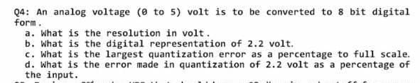 Q4: An analog voltage (e to 5) volt is to be converted to 8 bit digital
form.
a. What is the resolution in volt.
b. What is the digital representation of 2.2 volt.
c. What is the largest quantization error as a percentage to full scale.
d. What is the error made in quantization of 2.2 volt as a percentage of
the input.

