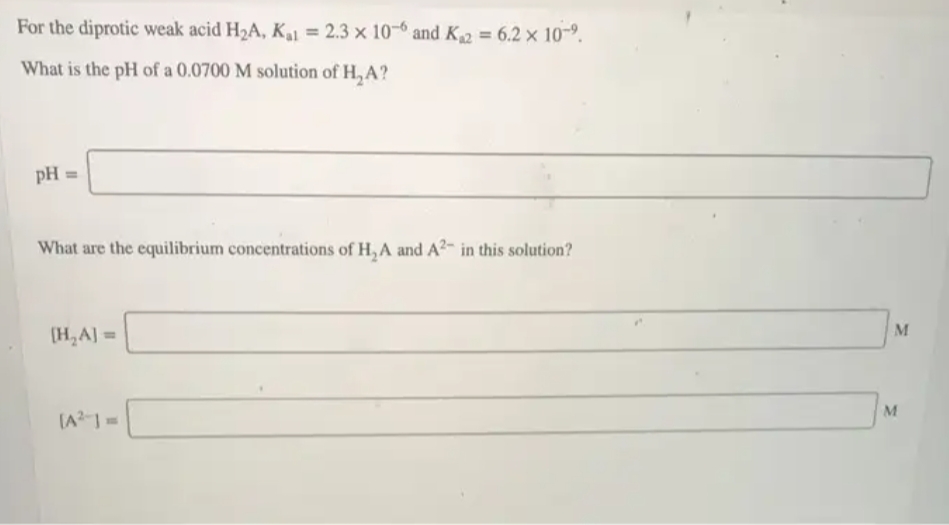 For the diprotic weak acid H2A, K, = 2.3 × 10-6 and K2 = 6.2 × 10-9.
What is the pH of a 0.0700 M solution of H, A?
pH =
What are the equilibrium concentrations of H, A and A?- in this solution?
M
(H,A] =
M
(A-1=

