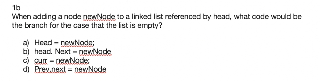 1b
When adding a node newNode to a linked list referenced by head, what code would be
the branch for the case that the list is empty?
a) Head = newNode;
b) head. Next = newNode
newNode;
d) Prev.next = newNode
C) curr =
