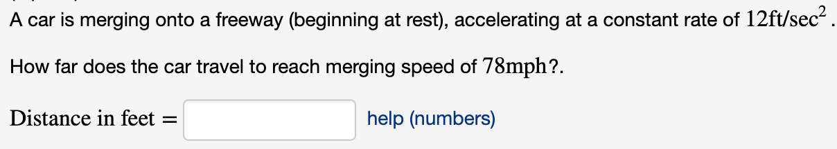 A car is merging onto a freeway (beginning at rest), accelerating at a constant rate of 12ft/sec
How far does the car travel to reach merging speed of 78mph?.
Distance in feet
help (numbers)

