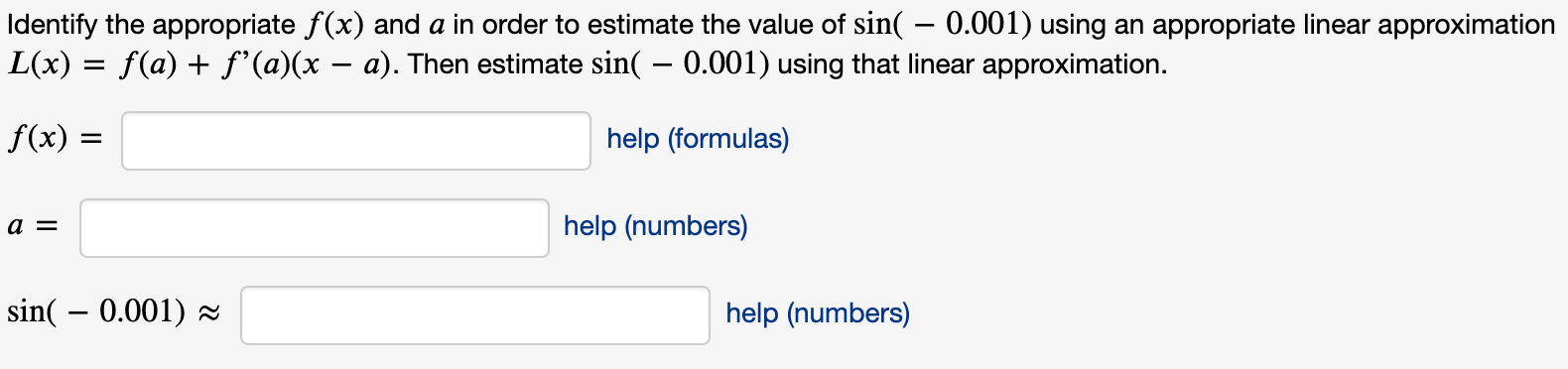 Identify the appropriate f(x) and a in order to estimate the value of sin( – 0.001) using an appropriate linear approximatio
L(x) = f(a) + f'(a)(x – a). Then estimate sin( – 0.001) using that linear approximation.
f(x) =
help (formulas)
a =
help (numbers)
sin( – 0.001) z
help (numbers)
